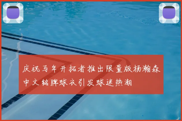 庆祝马年开拓者推出限量版杨瀚森中文铭牌球衣引发球迷热潮
