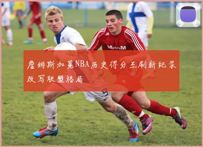詹姆斯加冕NBA历史得分王刷新纪录改写联盟格局
