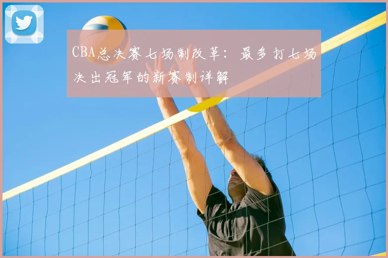 CBA总决赛七场制改革：最多打七场决出冠军的新赛制详解