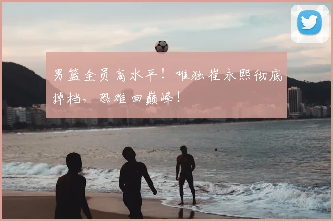 男篮全员高水平!唯独崔永熙彻底掉档,恐难回巅峰!