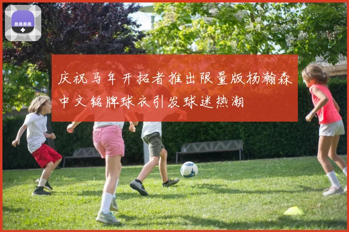 庆祝马年开拓者推出限量版杨瀚森中文铭牌球衣引发球迷热潮