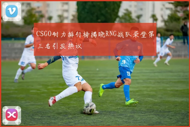 CSGO耐力排行榜揭晓RNG战队荣登第三名引发热议