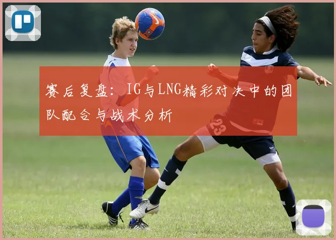 赛后复盘:IG与LNG精彩对决中的团队配合与战术分析
