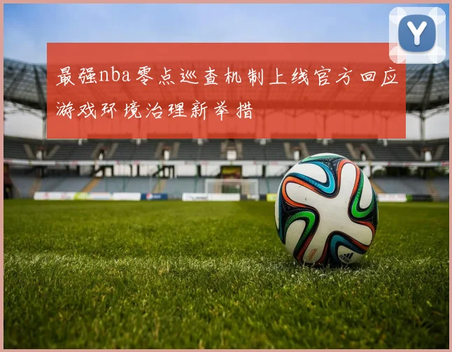 最强nba零点巡查机制上线官方回应游戏环境治理新举措