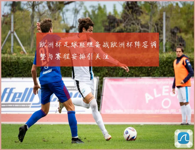 欧洲杯足球经理备战欧洲杯阵容调整与赛程安排引关注
