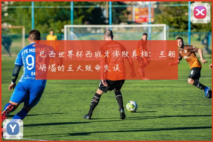 巴西世界杯西班牙惨败真相:王朝坍塌的五大致命失误
